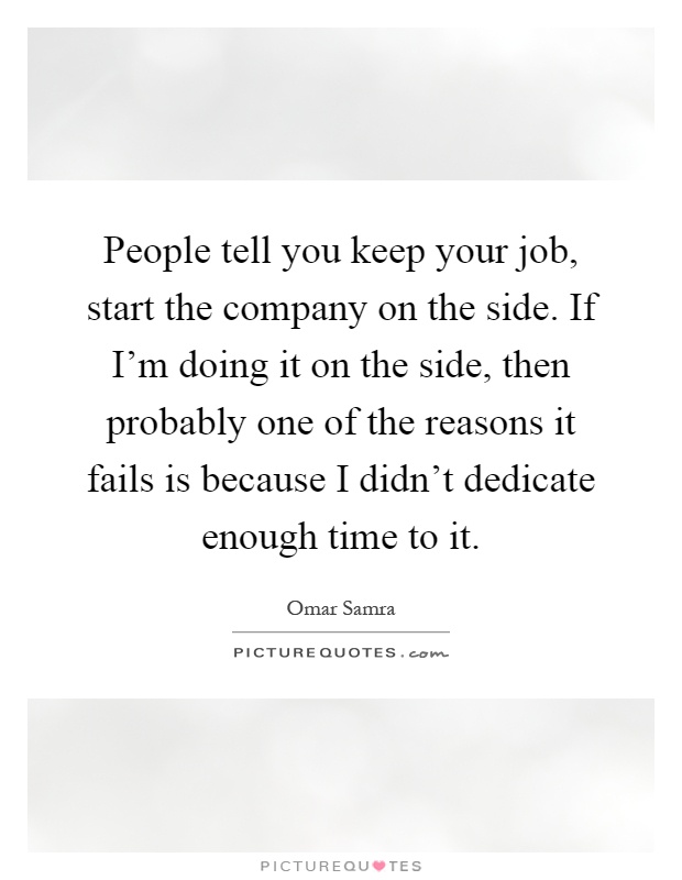 People tell you keep your job, start the company on the side. If I'm doing it on the side, then probably one of the reasons it fails is because I didn't dedicate enough time to it Picture Quote #1