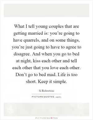 What I tell young couples that are getting married is: you’re going to have quarrels, and on some things, you’re just going to have to agree to disagree. And when you go to bed at night, kiss each other and tell each other that you love each other. Don’t go to bed mad. Life is too short. Keep it simple Picture Quote #1
