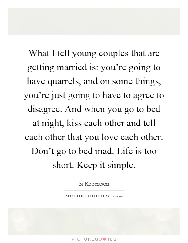 What I tell young couples that are getting married is: you're going to have quarrels, and on some things, you're just going to have to agree to disagree. And when you go to bed at night, kiss each other and tell each other that you love each other. Don't go to bed mad. Life is too short. Keep it simple Picture Quote #1
