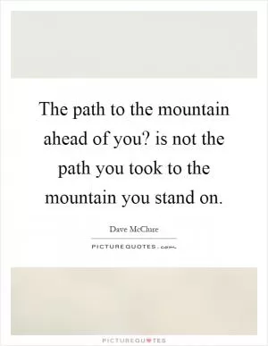 The path to the mountain ahead of you? is not the path you took to the mountain you stand on Picture Quote #1