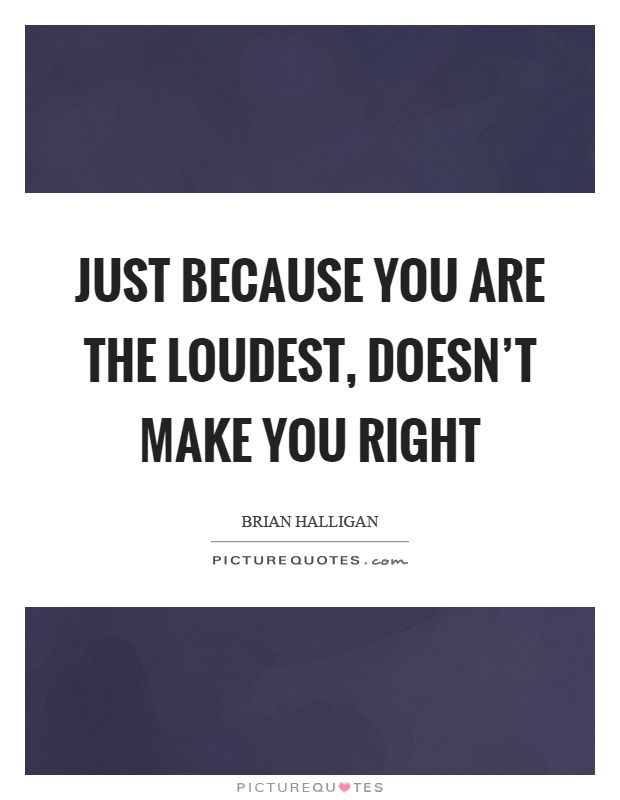 Just because you are the loudest, doesn't make you right Picture Quote #1