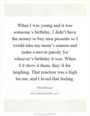 When I was young and it was someone’s birthday, I didn’t have the money to buy nice presents so I would take my mom’s camera and make a movie parody for whoever’s birthday it was. When I’d show it them, they’d die laughing. That reaction was a high for me, and I loved that feeling Picture Quote #1