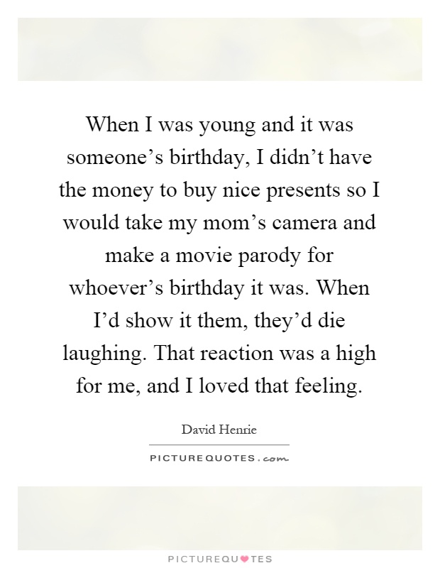 When I was young and it was someone's birthday, I didn't have the money to buy nice presents so I would take my mom's camera and make a movie parody for whoever's birthday it was. When I'd show it them, they'd die laughing. That reaction was a high for me, and I loved that feeling Picture Quote #1