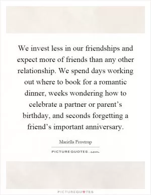 We invest less in our friendships and expect more of friends than any other relationship. We spend days working out where to book for a romantic dinner, weeks wondering how to celebrate a partner or parent’s birthday, and seconds forgetting a friend’s important anniversary Picture Quote #1