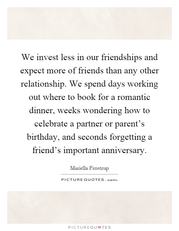 We invest less in our friendships and expect more of friends than any other relationship. We spend days working out where to book for a romantic dinner, weeks wondering how to celebrate a partner or parent's birthday, and seconds forgetting a friend's important anniversary Picture Quote #1