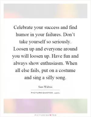 Celebrate your success and find humor in your failures. Don’t take yourself so seriously. Loosen up and everyone around you will loosen up. Have fun and always show enthusiasm. When all else fails, put on a costume and sing a silly song Picture Quote #1