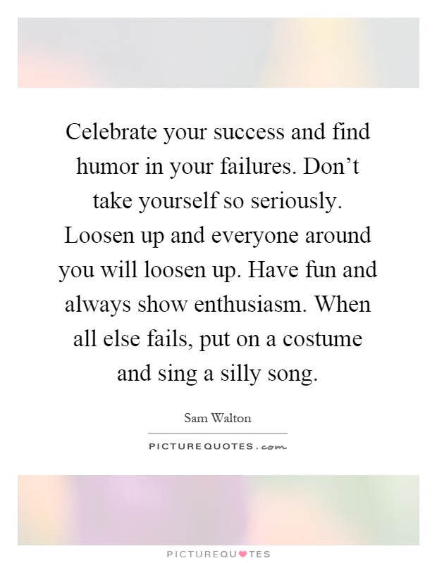 Celebrate your success and find humor in your failures. Don't take yourself so seriously. Loosen up and everyone around you will loosen up. Have fun and always show enthusiasm. When all else fails, put on a costume and sing a silly song Picture Quote #1