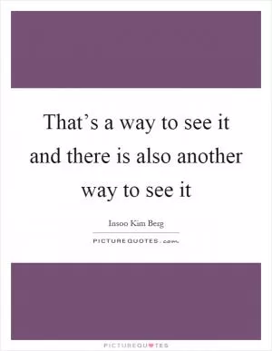 That’s a way to see it and there is also another way to see it Picture Quote #1