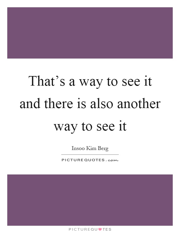 That's a way to see it and there is also another way to see it Picture Quote #1