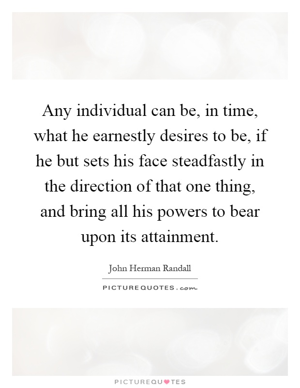 Any individual can be, in time, what he earnestly desires to be, if he but sets his face steadfastly in the direction of that one thing, and bring all his powers to bear upon its attainment Picture Quote #1