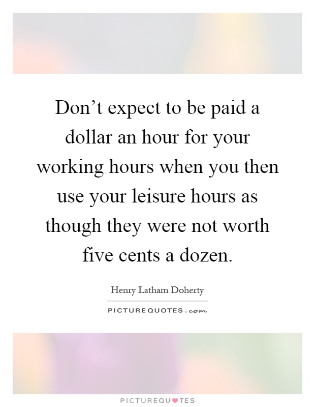 Don't expect to be paid a dollar an hour for your working hours when you then use your leisure hours as though they were not worth five cents a dozen Picture Quote #1