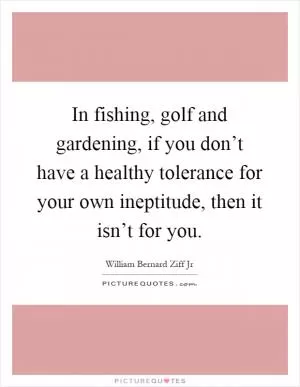 In fishing, golf and gardening, if you don’t have a healthy tolerance for your own ineptitude, then it isn’t for you Picture Quote #1