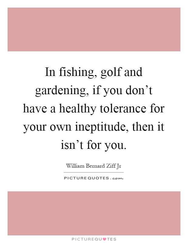 In fishing, golf and gardening, if you don't have a healthy tolerance for your own ineptitude, then it isn't for you Picture Quote #1