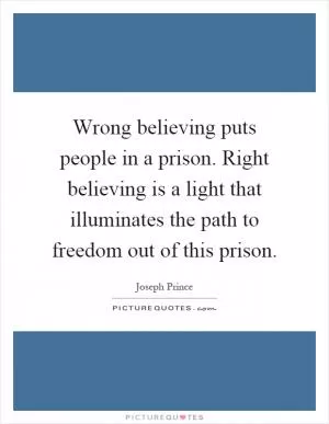 Wrong believing puts people in a prison. Right believing is a light that illuminates the path to freedom out of this prison Picture Quote #1