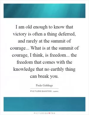 I am old enough to know that victory is often a thing deferred, and rarely at the summit of courage... What is at the summit of courage, I think, is freedom... the freedom that comes with the knowledge that no earthly thing can break you Picture Quote #1
