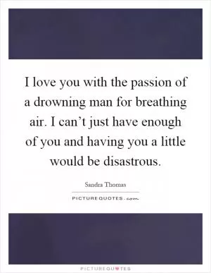 I love you with the passion of a drowning man for breathing air. I can’t just have enough of you and having you a little would be disastrous Picture Quote #1