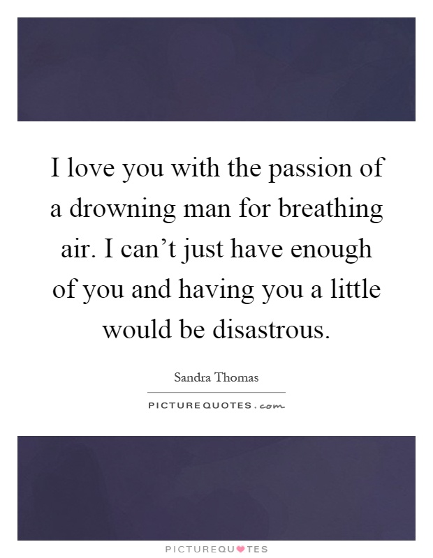 I love you with the passion of a drowning man for breathing air. I can't just have enough of you and having you a little would be disastrous Picture Quote #1