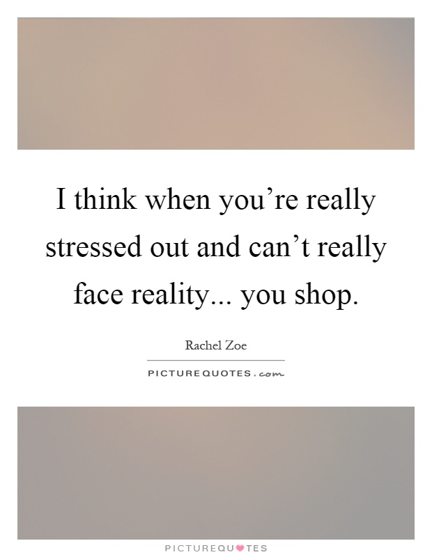 I think when you're really stressed out and can't really face reality... you shop Picture Quote #1