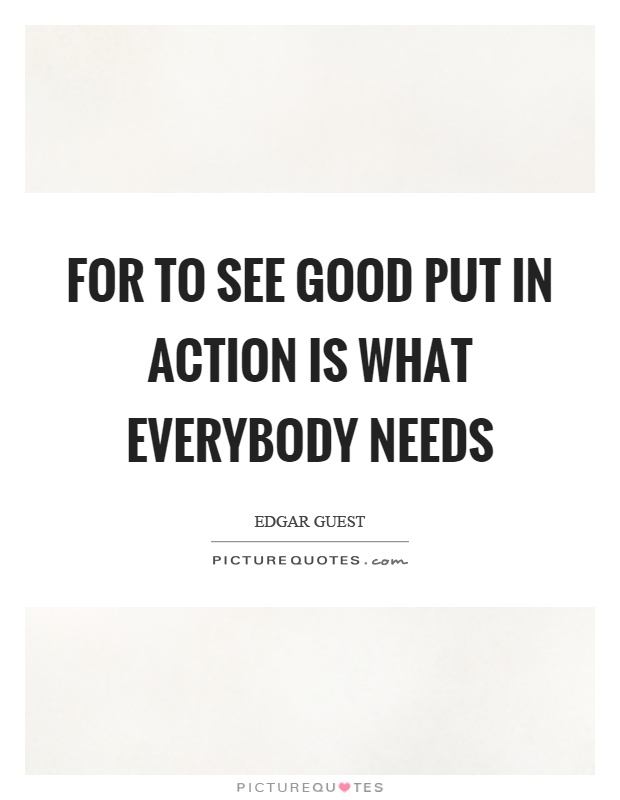 For to see good put in action is what everybody needs Picture Quote #1