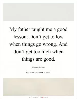 My father taught me a good lesson: Don’t get to low when things go wrong. And don’t get too high when things are good Picture Quote #1