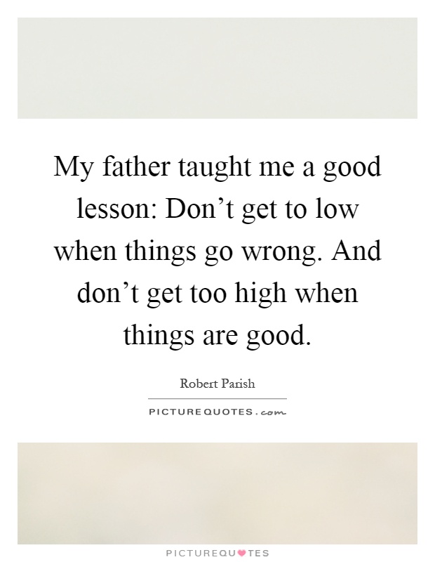 My father taught me a good lesson: Don't get to low when things go wrong. And don't get too high when things are good Picture Quote #1