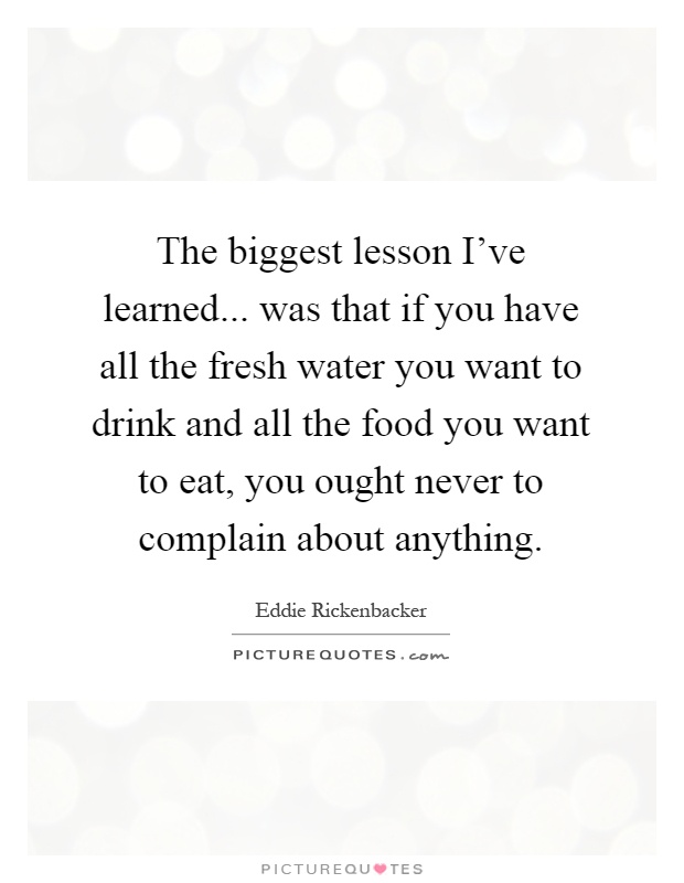 The biggest lesson I've learned... was that if you have all the fresh water you want to drink and all the food you want to eat, you ought never to complain about anything Picture Quote #1