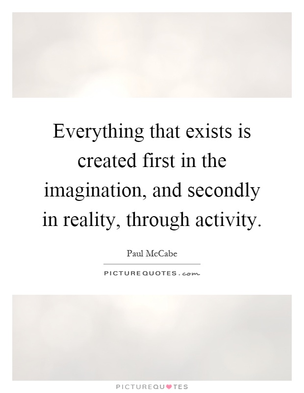 Everything that exists is created first in the imagination, and secondly in reality, through activity Picture Quote #1