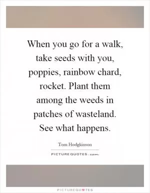When you go for a walk, take seeds with you, poppies, rainbow chard, rocket. Plant them among the weeds in patches of wasteland. See what happens Picture Quote #1