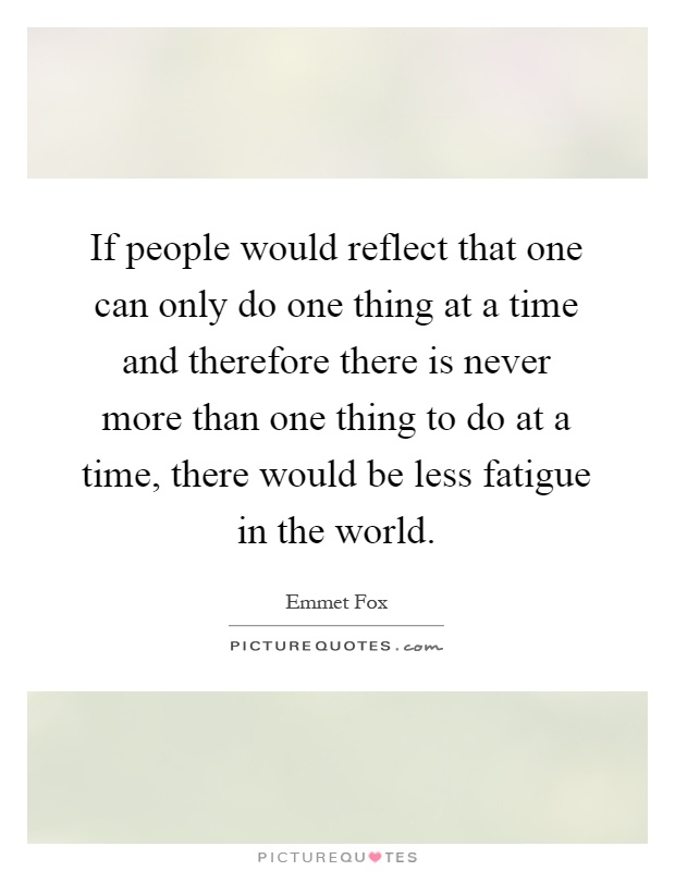 If people would reflect that one can only do one thing at a time and therefore there is never more than one thing to do at a time, there would be less fatigue in the world Picture Quote #1