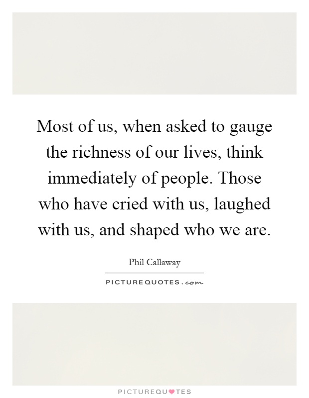Most of us, when asked to gauge the richness of our lives, think immediately of people. Those who have cried with us, laughed with us, and shaped who we are Picture Quote #1