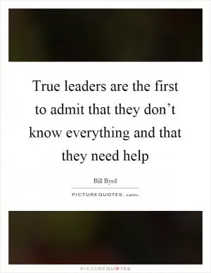 True leaders are the first to admit that they don’t know everything and that they need help Picture Quote #1