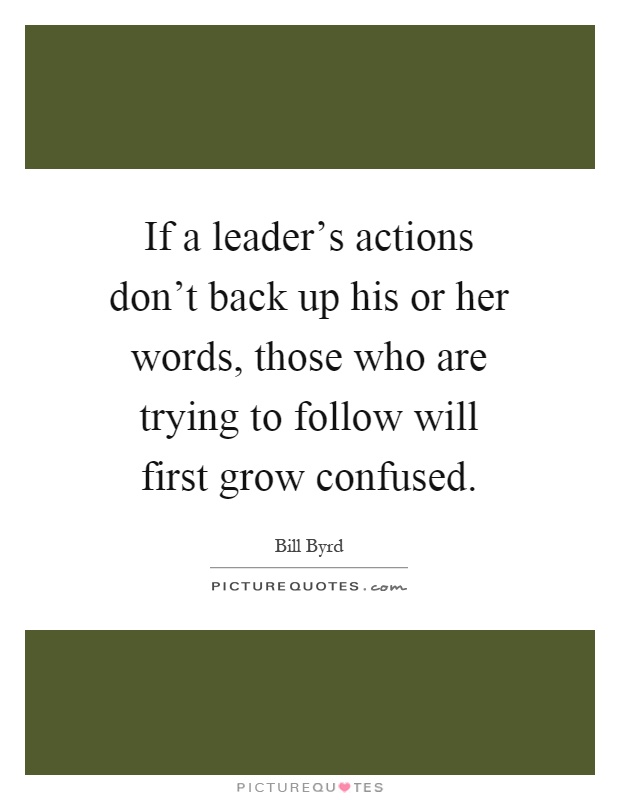 If a leader's actions don't back up his or her words, those who are trying to follow will first grow confused Picture Quote #1