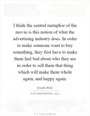 I think the central metaphor of the movie is this notion of what the advertising industry does. In order to make someone want to buy something, they first have to make them feel bad about who they are in order to sell them that thing which will make them whole again, and happy again Picture Quote #1