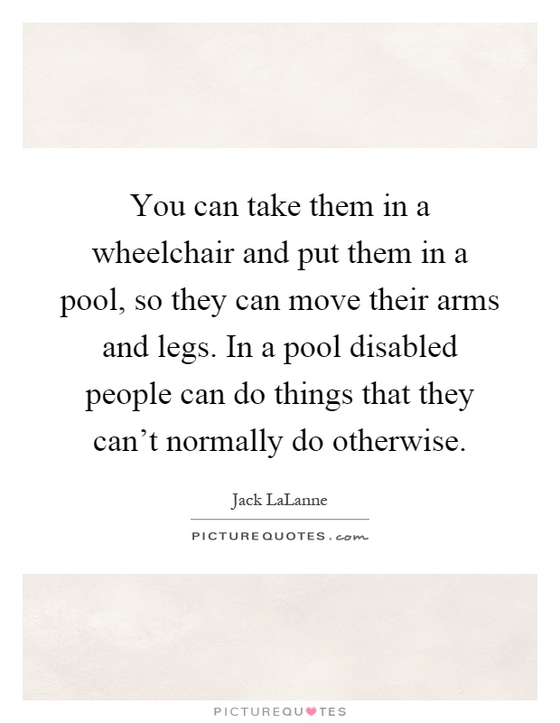 You can take them in a wheelchair and put them in a pool, so they can move their arms and legs. In a pool disabled people can do things that they can't normally do otherwise Picture Quote #1