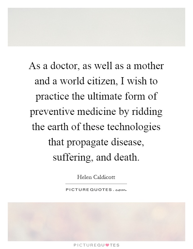 As a doctor, as well as a mother and a world citizen, I wish to practice the ultimate form of preventive medicine by ridding the earth of these technologies that propagate disease, suffering, and death Picture Quote #1