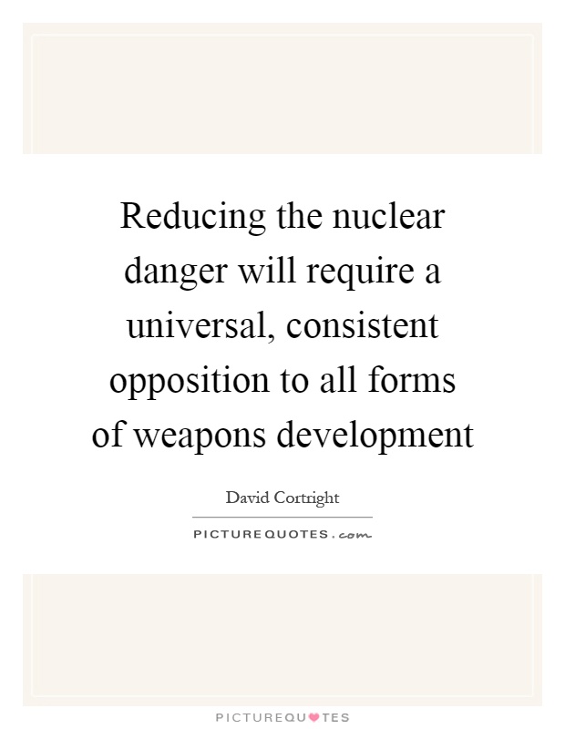 Reducing the nuclear danger will require a universal, consistent opposition to all forms of weapons development Picture Quote #1