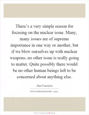 There’s a very simple reason for focusing on the nuclear issue. Many, many issues are of supreme importance in one way or another, but if we blow ourselves up with nuclear weapons, no other issue is really going to matter. Quite possibly there would be no other human beings left to be concerned about anything else Picture Quote #1