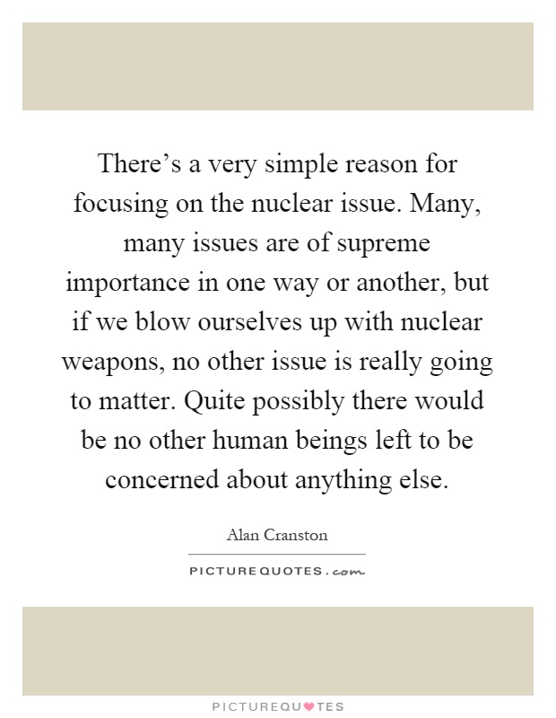 There's a very simple reason for focusing on the nuclear issue. Many, many issues are of supreme importance in one way or another, but if we blow ourselves up with nuclear weapons, no other issue is really going to matter. Quite possibly there would be no other human beings left to be concerned about anything else Picture Quote #1