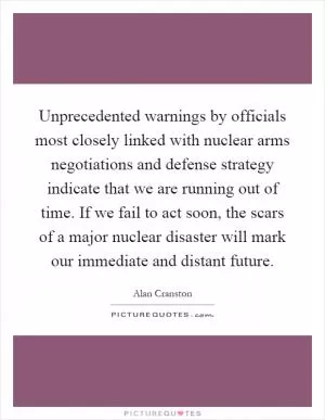 Unprecedented warnings by officials most closely linked with nuclear arms negotiations and defense strategy indicate that we are running out of time. If we fail to act soon, the scars of a major nuclear disaster will mark our immediate and distant future Picture Quote #1