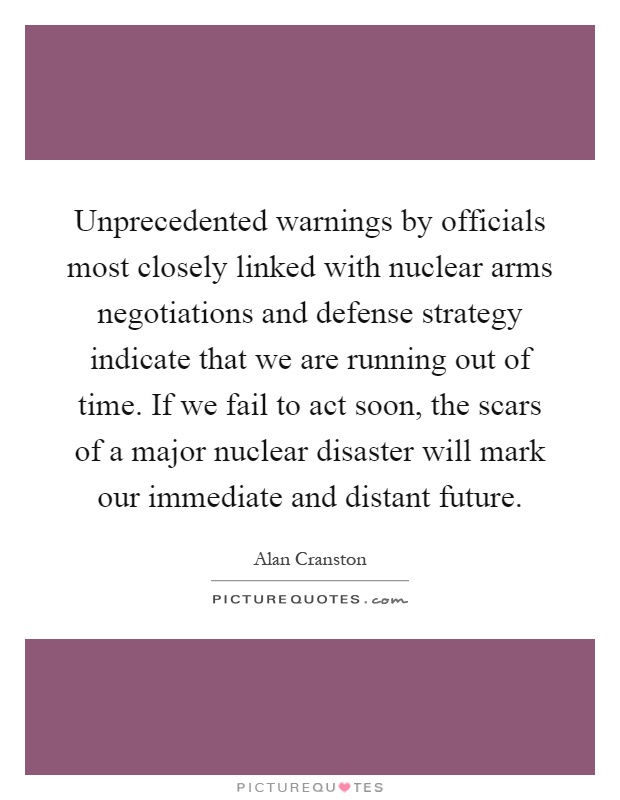 Unprecedented warnings by officials most closely linked with nuclear arms negotiations and defense strategy indicate that we are running out of time. If we fail to act soon, the scars of a major nuclear disaster will mark our immediate and distant future Picture Quote #1
