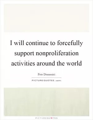 I will continue to forcefully support nonproliferation activities around the world Picture Quote #1