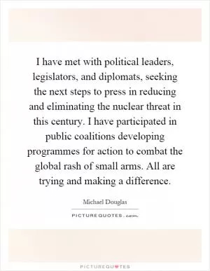 I have met with political leaders, legislators, and diplomats, seeking the next steps to press in reducing and eliminating the nuclear threat in this century. I have participated in public coalitions developing programmes for action to combat the global rash of small arms. All are trying and making a difference Picture Quote #1