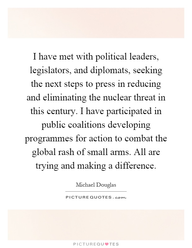 I have met with political leaders, legislators, and diplomats, seeking the next steps to press in reducing and eliminating the nuclear threat in this century. I have participated in public coalitions developing programmes for action to combat the global rash of small arms. All are trying and making a difference Picture Quote #1