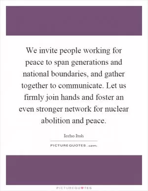 We invite people working for peace to span generations and national boundaries, and gather together to communicate. Let us firmly join hands and foster an even stronger network for nuclear abolition and peace Picture Quote #1
