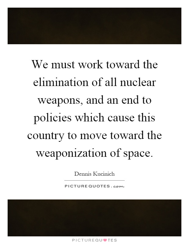 We must work toward the elimination of all nuclear weapons, and an end to policies which cause this country to move toward the weaponization of space Picture Quote #1
