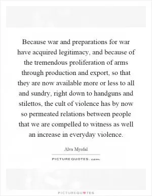 Because war and preparations for war have acquired legitimacy, and because of the tremendous proliferation of arms through production and export, so that they are now available more or less to all and sundry, right down to handguns and stilettos, the cult of violence has by now so permeated relations between people that we are compelled to witness as well an increase in everyday violence Picture Quote #1
