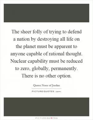 The sheer folly of trying to defend a nation by destroying all life on the planet must be apparent to anyone capable of rational thought. Nuclear capability must be reduced to zero, globally, permanently. There is no other option Picture Quote #1