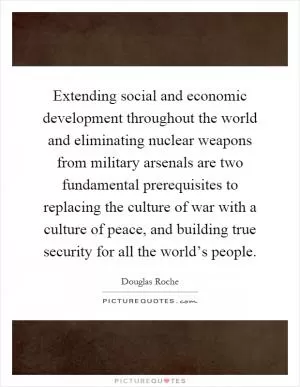 Extending social and economic development throughout the world and eliminating nuclear weapons from military arsenals are two fundamental prerequisites to replacing the culture of war with a culture of peace, and building true security for all the world’s people Picture Quote #1