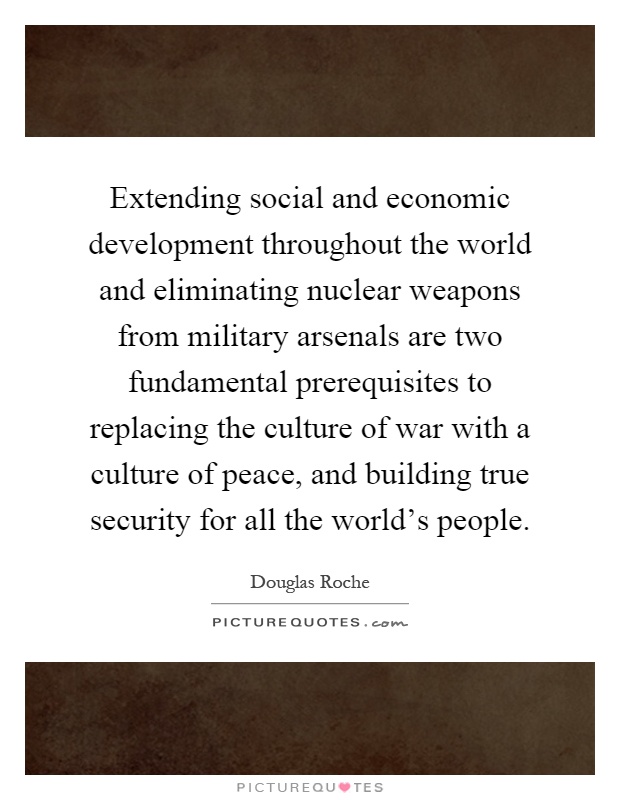 Extending social and economic development throughout the world and eliminating nuclear weapons from military arsenals are two fundamental prerequisites to replacing the culture of war with a culture of peace, and building true security for all the world's people Picture Quote #1