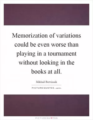 Memorization of variations could be even worse than playing in a tournament without looking in the books at all Picture Quote #1